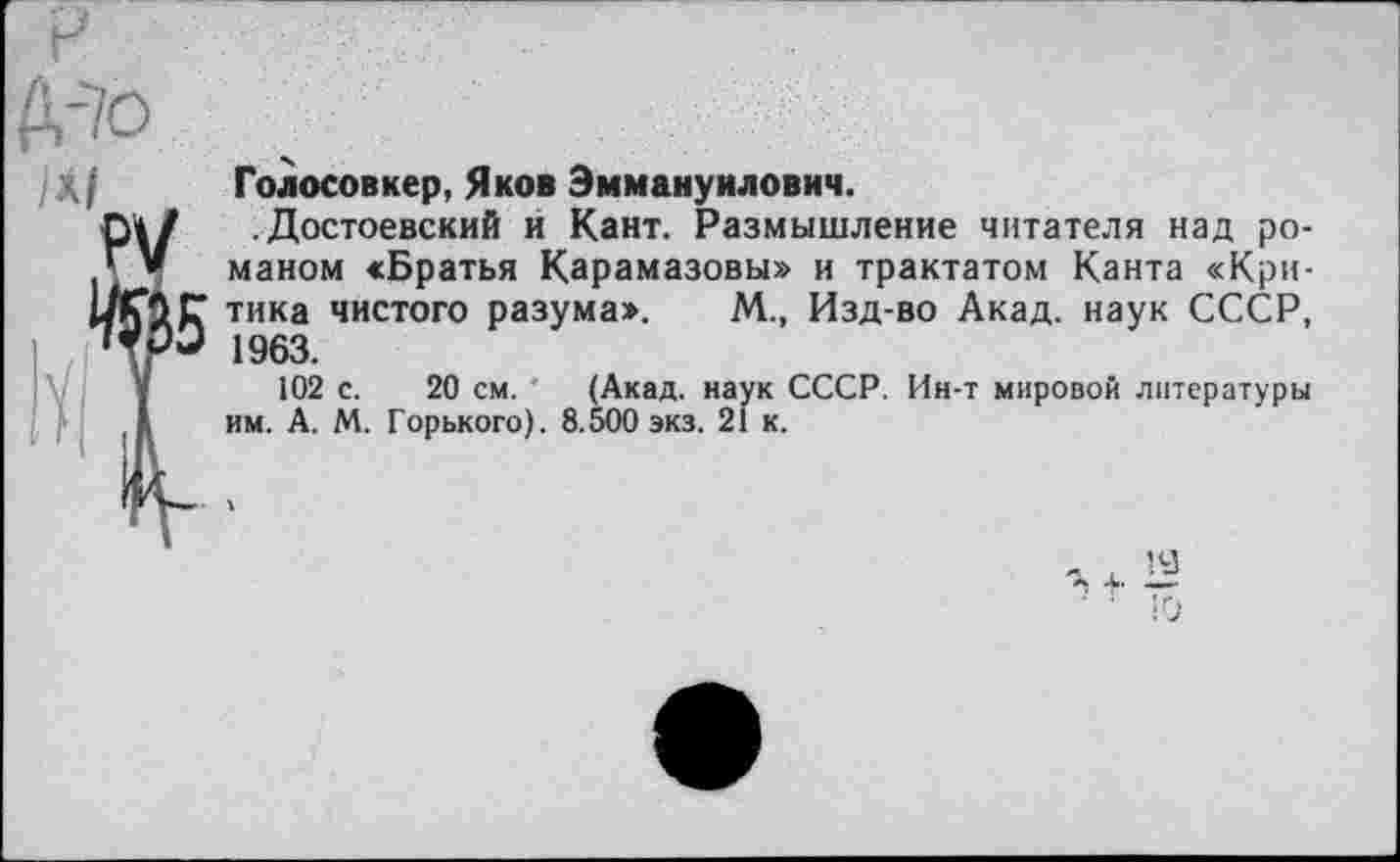 ﻿Голосовкер, Яков Эммануилович.
.Достоевский и Кант. Размышление читателя над романом «Братья Карамазовы» и трактатом Канта «Критика чистого разума». М., Изд-во Акад, наук СССР, 1963.
102 с. 20 см. (Акад, наук СССР. Ин-т мировой литературы им. А. М. Горького). 8.500 экз. 21 к.
19